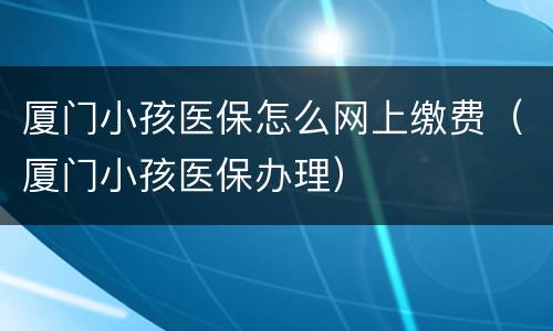 厦门小孩医保怎么网上缴费（厦门小孩医保办理）