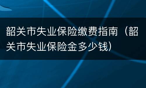 韶关市失业保险缴费指南（韶关市失业保险金多少钱）