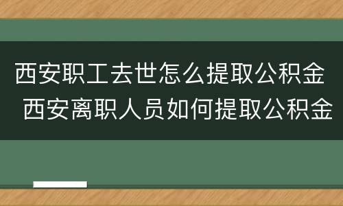西安职工去世怎么提取公积金 西安离职人员如何提取公积金