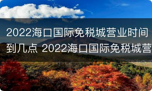 2022海口国际免税城营业时间到几点 2022海口国际免税城营业时间到几点下班