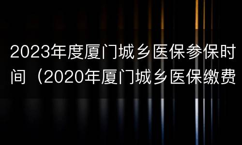 2023年度厦门城乡医保参保时间（2020年厦门城乡医保缴费时间）