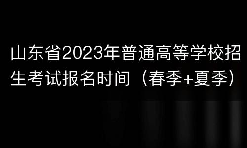 山东省2023年普通高等学校招生考试报名时间（春季+夏季）