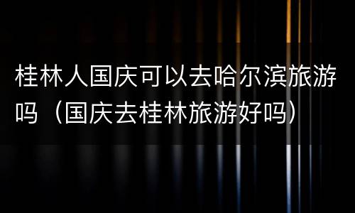 桂林人国庆可以去哈尔滨旅游吗（国庆去桂林旅游好吗）