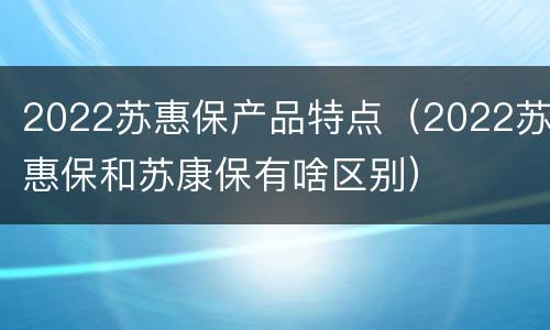 2022苏惠保产品特点（2022苏惠保和苏康保有啥区别）