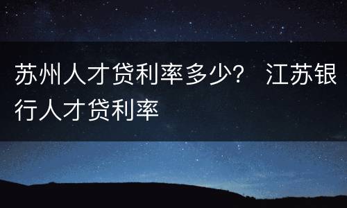 苏州人才贷利率多少？ 江苏银行人才贷利率