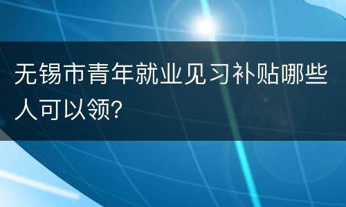 无锡市青年就业见习补贴哪些人可以领？