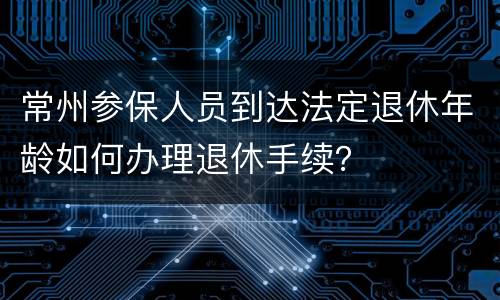 常州参保人员到达法定退休年龄如何办理退休手续？