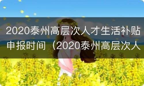 2020泰州高层次人才生活补贴申报时间（2020泰州高层次人才生活补贴申报时间表）