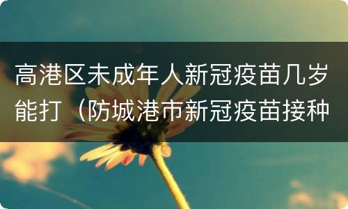 高港区未成年人新冠疫苗几岁能打（防城港市新冠疫苗接种年龄）