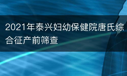 2021年泰兴妇幼保健院唐氏综合征产前筛查