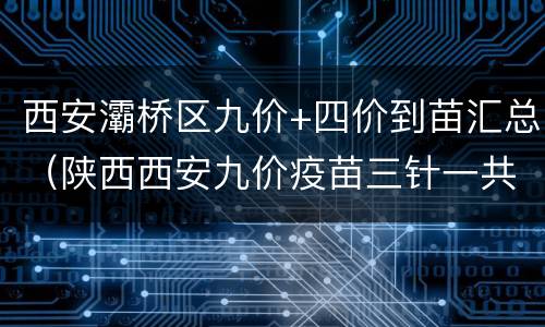 西安灞桥区九价+四价到苗汇总（陕西西安九价疫苗三针一共多少钱）