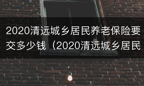 2020清远城乡居民养老保险要交多少钱（2020清远城乡居民养老保险要交多少钱呢）