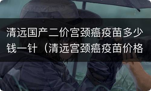 清远国产二价宫颈癌疫苗多少钱一针（清远宫颈癌疫苗价格）