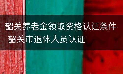 韶关养老金领取资格认证条件 韶关市退休人员认证