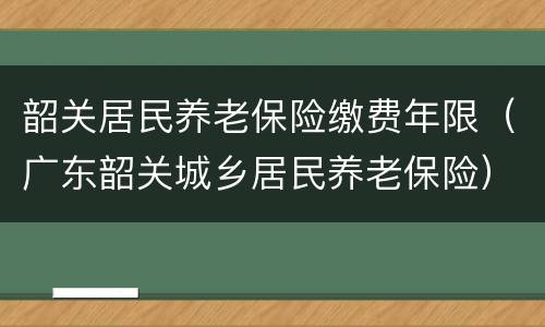 韶关居民养老保险缴费年限（广东韶关城乡居民养老保险）