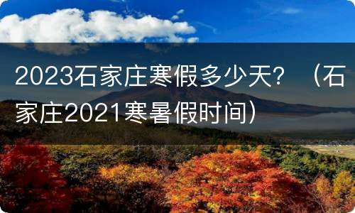 2023石家庄寒假多少天？（石家庄2021寒暑假时间）
