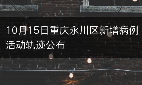 10月15日重庆永川区新增病例活动轨迹公布