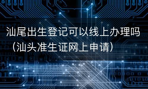 汕尾出生登记可以线上办理吗（汕头准生证网上申请）