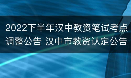 2022下半年汉中教资笔试考点调整公告 汉中市教资认定公告