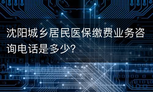 沈阳城乡居民医保缴费业务咨询电话是多少？