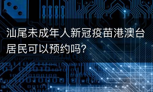 汕尾未成年人新冠疫苗港澳台居民可以预约吗？
