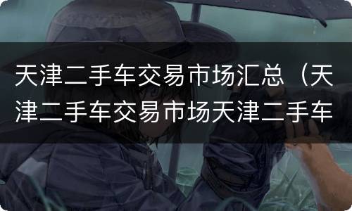天津二手车交易市场汇总（天津二手车交易市场天津二手车市场）
