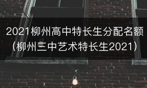 2021柳州高中特长生分配名额（柳州三中艺术特长生2021）