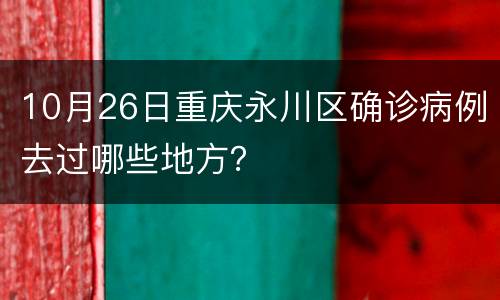 10月26日重庆永川区确诊病例去过哪些地方？