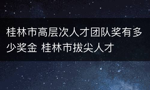 桂林市高层次人才团队奖有多少奖金 桂林市拔尖人才