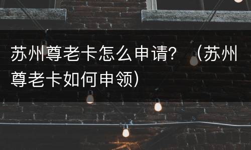 苏州尊老卡怎么申请？（苏州尊老卡如何申领）