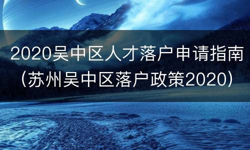 2020吴中区人才落户申请指南（苏州吴中区落户政策2020）