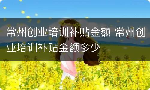 常州创业培训补贴金额 常州创业培训补贴金额多少