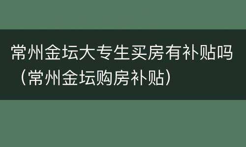 常州金坛大专生买房有补贴吗（常州金坛购房补贴）