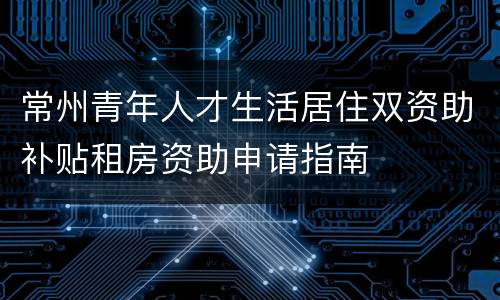 常州青年人才生活居住双资助补贴租房资助申请指南
