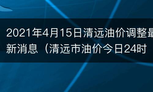 2021年4月15日清远油价调整最新消息（清远市油价今日24时下调）