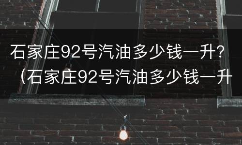 石家庄92号汽油多少钱一升？（石家庄92号汽油多少钱一升）