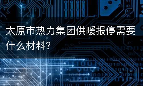 太原市热力集团供暖报停需要什么材料？