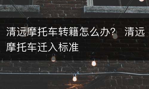 清远摩托车转籍怎么办？ 清远摩托车迁入标准