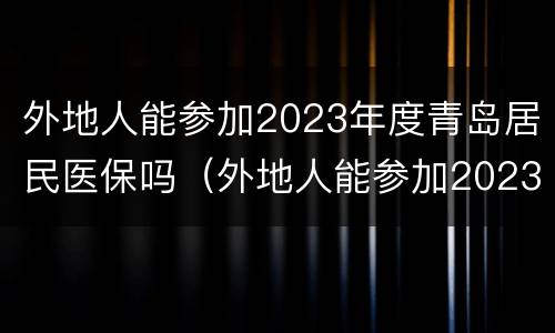 外地人能参加2023年度青岛居民医保吗（外地人能参加2023年度青岛居民医保吗怎么办）