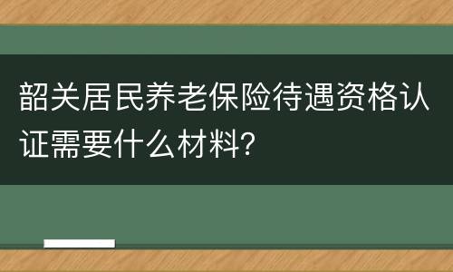 韶关居民养老保险待遇资格认证需要什么材料？