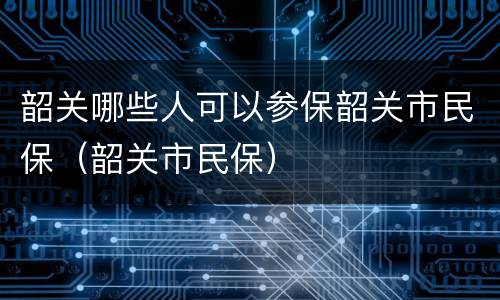 韶关哪些人可以参保韶关市民保（韶关市民保）