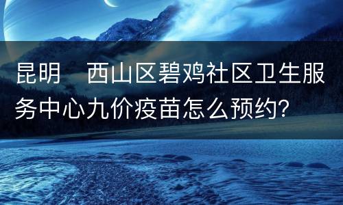 昆明​西山区碧鸡社区卫生服务中心九价疫苗怎么预约？