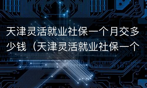 天津灵活就业社保一个月交多少钱（天津灵活就业社保一个月交多少钱,怎么算）