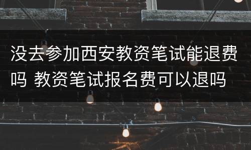 没去参加西安教资笔试能退费吗 教资笔试报名费可以退吗