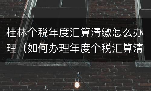 桂林个税年度汇算清缴怎么办理（如何办理年度个税汇算清缴）