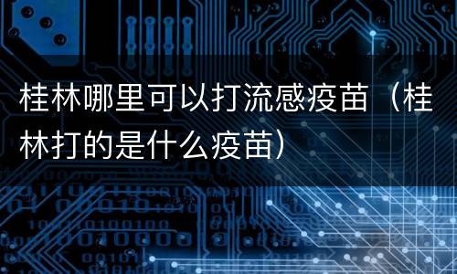桂林哪里可以打流感疫苗（桂林打的是什么疫苗）