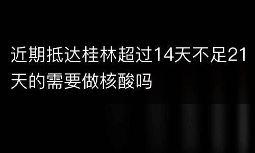 近期抵达桂林超过14天不足21天的需要做核酸吗
