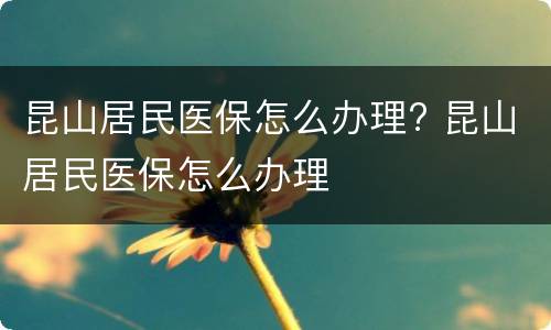 昆山居民医保怎么办理? 昆山居民医保怎么办理