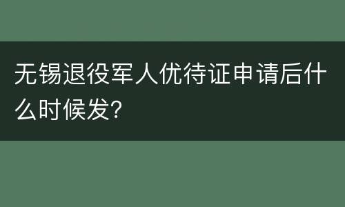 无锡退役军人优待证申请后什么时候发？