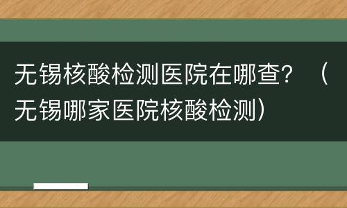 无锡核酸检测医院在哪查？（无锡哪家医院核酸检测）